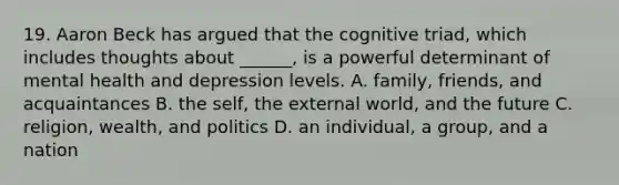 19. Aaron Beck has argued that the cognitive triad, which includes thoughts about ______, is a powerful determinant of mental health and depression levels. A. family, friends, and acquaintances B. the self, the external world, and the future C. religion, wealth, and politics D. an individual, a group, and a nation