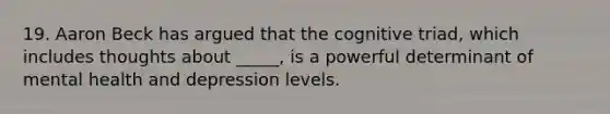 19. Aaron Beck has argued that the cognitive triad, which includes thoughts about _____, is a powerful determinant of mental health and depression levels.