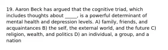 19. Aaron Beck has argued that the cognitive triad, which includes thoughts about _____, is a powerful determinant of mental health and depression levels. A) family, friends, and acquaintances B) the self, the external world, and the future C) religion, wealth, and politics D) an individual, a group, and a nation