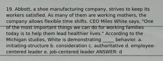 19. Abbott, a shoe manufacturing company, strives to keep its workers satisfied. As many of them are working mothers, the company allows flexible time shifts. CEO Miles White says, "One of the most important things we can do for working families today is to help them lead healthier lives." According to the Michigan studies, White is demonstrating _____ behavior. a. initiating-structure b. consideration c. authoritative d. employee-centered leader e. job-centered leader ANSWER: d