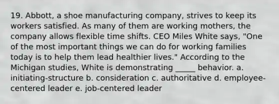 19. Abbott, a shoe manufacturing company, strives to keep its workers satisfied. As many of them are working mothers, the company allows flexible time shifts. CEO Miles White says, "One of the most important things we can do for working families today is to help them lead healthier lives." According to the Michigan studies, White is demonstrating _____ behavior. a. initiating-structure b. consideration c. authoritative d. employee-centered leader e. job-centered leader