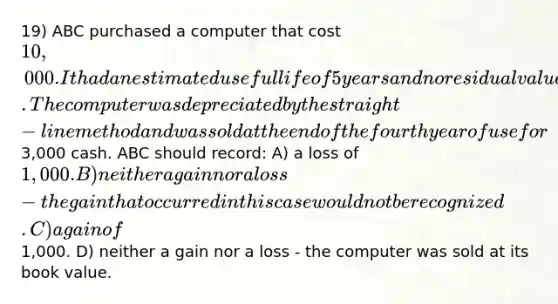 19) ABC purchased a computer that cost 10,000. It had an estimated useful life of 5 years and no residual value. The computer was depreciated by the straight-line method and was sold at the end of the fourth year of use for3,000 cash. ABC should record: A) a loss of 1,000. B) neither a gain nor a loss - the gain that occurred in this case would not be recognized. C) a gain of1,000. D) neither a gain nor a loss - the computer was sold at its book value.