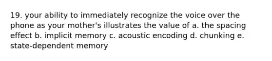 19. your ability to immediately recognize the voice over the phone as your mother's illustrates the value of a. the spacing effect b. implicit memory c. acoustic encoding d. chunking e. state-dependent memory