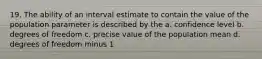 19. The ability of an interval estimate to contain the value of the population parameter is described by the a. confidence level b. degrees of freedom c. precise value of the population mean d. degrees of freedom minus 1