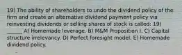 19) The ability of shareholders to undo the dividend policy of the firm and create an alternative dividend payment policy via reinvesting dividends or selling shares of stock is called: 19) ______ A) Homemade leverage. B) M&M Proposition I. C) Capital structure irrelevancy. D) Perfect foresight model. E) Homemade dividend policy.