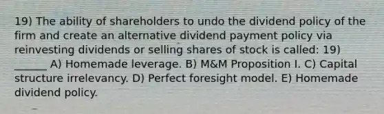 19) The ability of shareholders to undo the dividend policy of the firm and create an alternative dividend payment policy via reinvesting dividends or selling shares of stock is called: 19) ______ A) Homemade leverage. B) M&M Proposition I. C) Capital structure irrelevancy. D) Perfect foresight model. E) Homemade dividend policy.