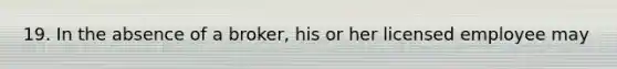 19. In the absence of a broker, his or her licensed employee may