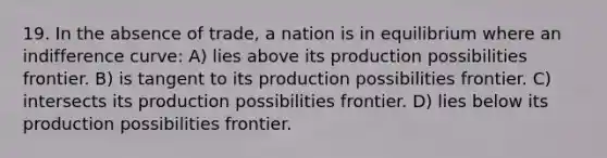 19. In the absence of trade, a nation is in equilibrium where an indifference curve: A) lies above its production possibilities frontier. B) is tangent to its production possibilities frontier. C) intersects its production possibilities frontier. D) lies below its production possibilities frontier.