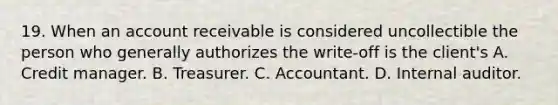 19. When an account receivable is considered uncollectible the person who generally authorizes the write-off is the client's A. Credit manager. B. Treasurer. C. Accountant. D. Internal auditor.