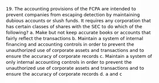 19. The accounting provisions of the FCPA are intended to prevent companies from escaping detection by maintaining dubious accounts or slush funds. It requires any corporation that has certain classes of shares with the SEC to do which of the following? a. Make but not keep accurate books or accounts that fairly reflect the transactions b. Maintain a system of internal financing and accounting controls in order to prevent the unauthorized use of corporate assets and transactions and to ensure the accuracy of corporate records c. Maintain a system of only internal accounting controls in order to prevent the unauthorized use of corporate assets and transactions and to ensure the accuracy of corporate records d. a and c