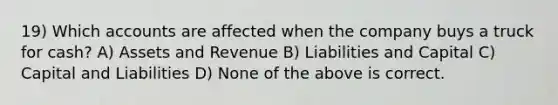 19) Which accounts are affected when the company buys a truck for cash? A) Assets and Revenue B) Liabilities and Capital C) Capital and Liabilities D) None of the above is correct.