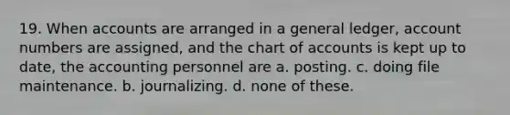 19. When accounts are arranged in a general ledger, account numbers are assigned, and the chart of accounts is kept up to date, the accounting personnel are a. posting. c. doing file maintenance. b. journalizing. d. none of these.