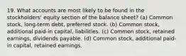 19. What accounts are most likely to be found in the stockholders' equity section of the balance sheet? (a) Common stock, long-term debt, preferred stock. (b) Common stock, additional paid-in capital, liabilities. (c) Common stock, retained earnings, dividends payable. (d) Common stock, additional paid-in capital, retained earnings.