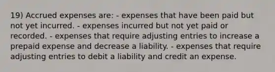 19) Accrued expenses are: - expenses that have been paid but not yet incurred. - expenses incurred but not yet paid or recorded. - expenses that require adjusting entries to increase a prepaid expense and decrease a liability. - expenses that require adjusting entries to debit a liability and credit an expense.