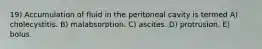19) Accumulation of fluid in the peritoneal cavity is termed A) cholecystitis. B) malabsorption. C) ascites. D) protrusion. E) bolus.