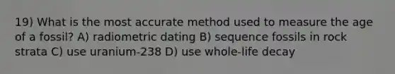 19) What is the most accurate method used to measure the age of a fossil? A) radiometric dating B) sequence fossils in rock strata C) use uranium-238 D) use whole-life decay