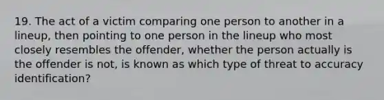 19. The act of a victim comparing one person to another in a lineup, then pointing to one person in the lineup who most closely resembles the offender, whether the person actually is the offender is not, is known as which type of threat to accuracy identification?