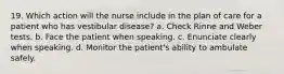 19. Which action will the nurse include in the plan of care for a patient who has vestibular disease? a. Check Rinne and Weber tests. b. Face the patient when speaking. c. Enunciate clearly when speaking. d. Monitor the patient's ability to ambulate safely.