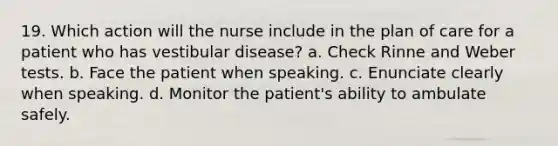 19. Which action will the nurse include in the plan of care for a patient who has vestibular disease? a. Check Rinne and Weber tests. b. Face the patient when speaking. c. Enunciate clearly when speaking. d. Monitor the patient's ability to ambulate safely.