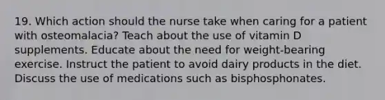 19. Which action should the nurse take when caring for a patient with osteomalacia? Teach about the use of vitamin D supplements. Educate about the need for weight-bearing exercise. Instruct the patient to avoid dairy products in the diet. Discuss the use of medications such as bisphosphonates.