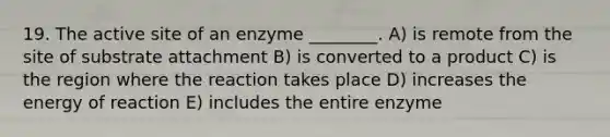 19. The active site of an enzyme ________. A) is remote from the site of substrate attachment B) is converted to a product C) is the region where the reaction takes place D) increases the energy of reaction E) includes the entire enzyme