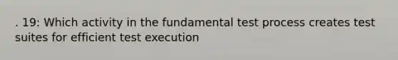 . 19: Which activity in the fundamental test process creates test suites for efficient test execution