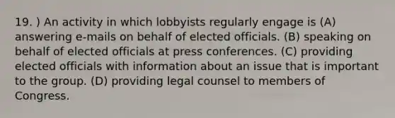 19. ) An activity in which lobbyists regularly engage is (A) answering e-mails on behalf of elected officials. (B) speaking on behalf of elected officials at press conferences. (C) providing elected officials with information about an issue that is important to the group. (D) providing legal counsel to members of Congress.