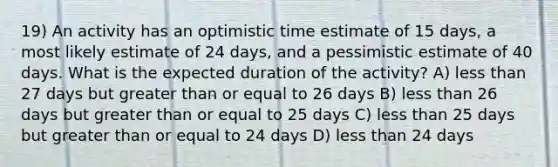 19) An activity has an optimistic time estimate of 15 days, a most likely estimate of 24 days, and a pessimistic estimate of 40 days. What is the expected duration of the activity? A) less than 27 days but greater than or equal to 26 days B) less than 26 days but greater than or equal to 25 days C) less than 25 days but greater than or equal to 24 days D) less than 24 days