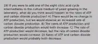 19) If you were to add one of the eight citric acid cycle intermediates to the culture medium of yeast growing in the laboratory, what do you think would happen to the rates of ATP and carbon dioxide production? A) There would be no change in ATP production, but we would observe an increased rate of carbon dioxide production. B) The rates of ATP production and carbon dioxide production would both increase. C) The rate of ATP production would decrease, but the rate of carbon dioxide production would increase. D) Rates of ATP and carbon dioxide production would probably both decrease.