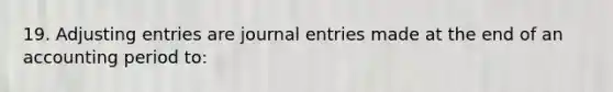 19. <a href='https://www.questionai.com/knowledge/kGxhM5fzgy-adjusting-entries' class='anchor-knowledge'>adjusting entries</a> are <a href='https://www.questionai.com/knowledge/k7UlY65VeM-journal-entries' class='anchor-knowledge'>journal entries</a> made at the end of an accounting period to: