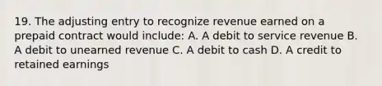 19. The adjusting entry to recognize revenue earned on a prepaid contract would include: A. A debit to service revenue B. A debit to unearned revenue C. A debit to cash D. A credit to retained earnings