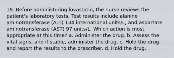 19. Before administering lovastatin, the nurse reviews the patient's laboratory tests. Test results include alanine aminotransferase (ALT) 134 international units/L, and aspartate aminotransferase (AST) 97 units/L. Which action is most appropriate at this time? a. Administer the drug. b. Assess the vital signs, and if stable, administer the drug. c. Hold the drug and report the results to the prescriber. d. Hold the drug.