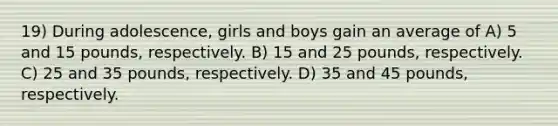 19) During adolescence, girls and boys gain an average of A) 5 and 15 pounds, respectively. B) 15 and 25 pounds, respectively. C) 25 and 35 pounds, respectively. D) 35 and 45 pounds, respectively.