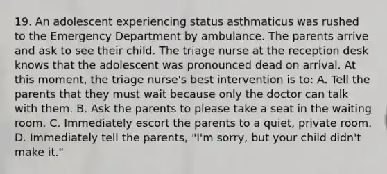 19. An adolescent experiencing status asthmaticus was rushed to the Emergency Department by ambulance. The parents arrive and ask to see their child. The triage nurse at the reception desk knows that the adolescent was pronounced dead on arrival. At this moment, the triage nurse's best intervention is to: A. Tell the parents that they must wait because only the doctor can talk with them. B. Ask the parents to please take a seat in the waiting room. C. Immediately escort the parents to a quiet, private room. D. Immediately tell the parents, "I'm sorry, but your child didn't make it."