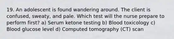 19. An adolescent is found wandering around. The client is confused, sweaty, and pale. Which test will the nurse prepare to perform first? a) Serum ketone testing b) Blood toxicology c) Blood glucose level d) Computed tomography (CT) scan