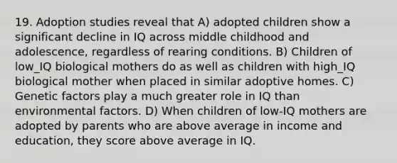 19. Adoption studies reveal that A) adopted children show a significant decline in IQ across middle childhood and adolescence, regardless of rearing conditions. B) Children of low_IQ biological mothers do as well as children with high_IQ biological mother when placed in similar adoptive homes. C) Genetic factors play a much greater role in IQ than environmental factors. D) When children of low-IQ mothers are adopted by parents who are above average in income and education, they score above average in IQ.