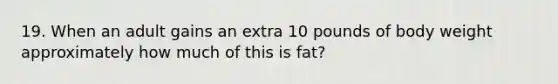 19. When an adult gains an extra 10 pounds of body weight approximately how much of this is fat?