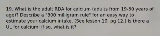 19. What is the adult RDA for calcium (adults from 19-50 years of age)? Describe a "300 milligram rule" for an easy way to estimate your calcium intake. (See lesson 10, pg 12.) Is there a UL for calcium; if so, what is it?