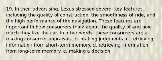 19. In their advertising, Lexus stressed several key features, including the quality of construction, the smoothness of ride, and the high performance of the navigation. These features are important in how consumers think about the quality of and how much they like the car. In other words, these consumers are a. making consumer appraisals. b. making judgments. c. retrieving information from short-term memory. d. retrieving information from long-term memory. e. making a decision.