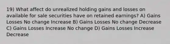 19) What affect do unrealized holding gains and losses on available for sale securities have on retained earnings? A) Gains Losses No change Increase B) Gains Losses No change Decrease C) Gains Losses Increase No change D) Gains Losses Increase Decrease