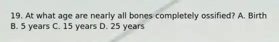 19. At what age are nearly all bones completely ossified? A. Birth B. 5 years C. 15 years D. 25 years