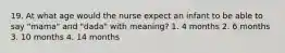 19. At what age would the nurse expect an infant to be able to say "mama" and "dada" with meaning? 1. 4 months 2. 6 months 3. 10 months 4. 14 months