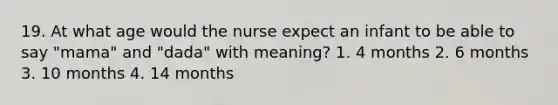 19. At what age would the nurse expect an infant to be able to say "mama" and "dada" with meaning? 1. 4 months 2. 6 months 3. 10 months 4. 14 months