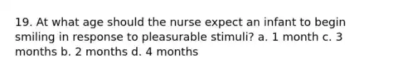 19. At what age should the nurse expect an infant to begin smiling in response to pleasurable stimuli? a. 1 month c. 3 months b. 2 months d. 4 months