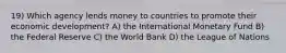 19) Which agency lends money to countries to promote their economic development? A) the International Monetary Fund B) the Federal Reserve C) the World Bank D) the League of Nations