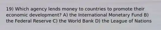 19) Which agency lends money to countries to promote their economic development? A) the International Monetary Fund B) the Federal Reserve C) the World Bank D) the League of Nations