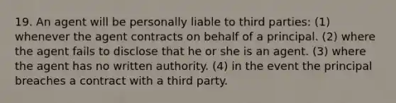 19. An agent will be personally liable to third parties: (1) whenever the agent contracts on behalf of a principal. (2) where the agent fails to disclose that he or she is an agent. (3) where the agent has no written authority. (4) in the event the principal breaches a contract with a third party.