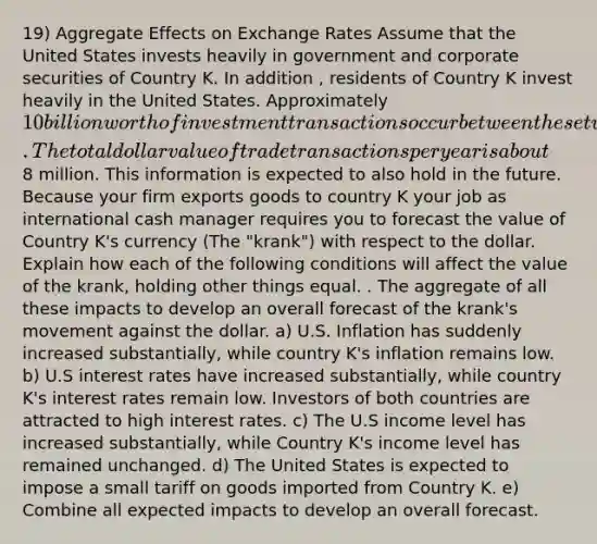 19) Aggregate Effects on Exchange Rates Assume that the United States invests heavily in government and corporate securities of Country K. In addition , residents of Country K invest heavily in the United States. Approximately 10 billion worth of investment transactions occur between these two countries each year. The total dollar value of trade transactions per year is about8 million. This information is expected to also hold in the future. Because your firm exports goods to country K your job as international cash manager requires you to forecast the value of Country K's currency (The "krank") with respect to the dollar. Explain how each of the following conditions will affect the value of the krank, holding other things equal. . The aggregate of all these impacts to develop an overall forecast of the krank's movement against the dollar. a) U.S. Inflation has suddenly increased substantially, while country K's inflation remains low. b) U.S interest rates have increased substantially, while country K's interest rates remain low. Investors of both countries are attracted to high interest rates. c) The U.S income level has increased substantially, while Country K's income level has remained unchanged. d) The United States is expected to impose a small tariff on goods imported from Country K. e) Combine all expected impacts to develop an overall forecast.