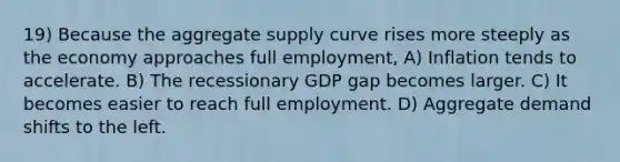 19) Because the aggregate supply curve rises more steeply as the economy approaches full employment, A) Inflation tends to accelerate. B) The recessionary GDP gap becomes larger. C) It becomes easier to reach full employment. D) Aggregate demand shifts to the left.