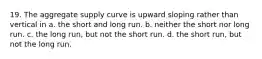 19. The aggregate supply curve is upward sloping rather than vertical in a. the short and long run. b. neither the short nor long run. c. the long run, but not the short run. d. the short run, but not the long run.